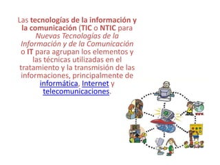 Las tecnologías de la información y la comunicación (TIC o NTIC para Nuevas Tecnologías de la Información y de la Comunicación o IT para agrupan los elementos y las técnicas utilizadas en el tratamiento y la transmisión de las informaciones, principalmente de informática, Internet y telecomunicaciones. 
