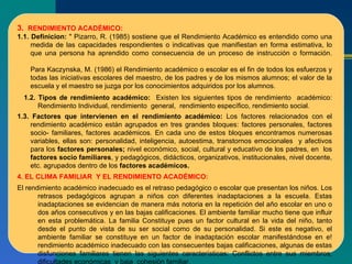 3.  RENDIMIENTO ACADÉMICO: 1.1. Definicion:  " Pizarro, R. (1985) sostiene que el Rendimiento Académico es entendido como una medida de las capacidades respondientes o indicativas que manifiestan en forma estimativa, lo que una persona ha aprendido como consecuencia de un proceso de instrucción o formación.  Para Kaczynska, M. (1986) el Rendimiento académico o escolar es el fin de todos los esfuerzos y todas las iniciativas escolares del maestro, de los padres y de los mismos alumnos; el valor de la escuela y el maestro se juzga por los conocimientos adquiridos por los alumnos. 1.2. Tipos de rendimiento académico:  Existen los siguientes tipos de rendimiento  académico: Rendimiento Individual, rendimiento  general,  rendimiento específico, rendimiento social. 1.3. Factores que intervienen en el rendimiento académico:  Los factores relacionados con el rendimiento académico están agrupados en tres grandes bloques: factores personales, factores socio- familiares, factores académicos. En cada uno de estos bloques encontramos numerosas variables, ellas son: personalidad, inteligencia, autoestima, transtornos emocionales  y afectivos para los  factores personales;  nivel económico, social, cultural y educativo de los padres, en  los  factores socio familiares , y pedagógicos, didácticos, organizativos, institucionales, nivel docente, etc. agrupados dentro de los  factores académicos. 4. EL CLIMA FAMILIAR  Y EL RENDIMIENTO ACADÉMICO: El rendimiento académico inadecuado es el retraso pedagógico o escolar que presentan los niños. Los retrasos pedagógicos agrupan a niños con diferentes inadaptaciones a la escuela. Estas inadaptaciones se evidencian de manera más notoria en la repetición del año escolar en uno o dos años consecutivos y en las bajas calificaciones. El ambiente familiar mucho tiene que influir en esta problemática. La familia Constituye pues un factor cultural en la vida del niño, tanto desde el punto de vista de su ser social como de su personalidad. Si este es negativo, el ambiente familiar se constituye en un factor de inadaptación escolar manifestándose en e! rendimiento académico inadecuado con las consecuentes bajas calificaciones, algunas de estas disfunciones familiares tienen las siguientes características: Conflictos entre sus miembros, dificultades económicas  y baja  cohesión familiar. 
