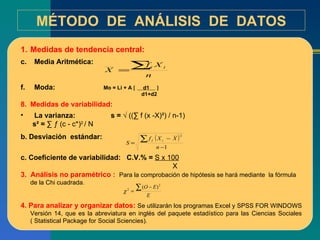 MÉTODO  DE  ANÁLISIS  DE  DATOS Medidas de tendencia central: Media Aritmética: Moda: Medidas de variabilidad: La varianza:  s =  √ ((∑ f (x -X)²) / n-1) s² =  ∑ ƒ (c - c*) 2  / N b. Desviación  estándar:  c. Coeficiente de variabilidad:  C.V.% =  S x 100 X 3.  Análisis no paramétrico :  Para la comprobación de hipótesis se hará mediante  la fórmula de la Chi cuadrada. 4. Para analizar y organizar datos:  Se utilizarán los programas Excel y SPSS FOR WINDOWS Versión 14, que es la abreviatura en inglés del paquete estadístico para las Ciencias Sociales ( Statistical Package for Social Sciencies). Mo = Li + A     d1   d1+d2 