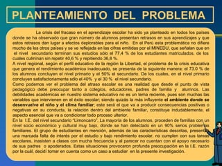PLANTEAMIENTO  DEL  PROBLEMA  La crisis del fracaso en el aprendizaje escolar ha sido ya planteado en todos los países donde se ha observado que gran número de alumnos presentan retrasos en sus aprendizajes y que estos retrasos dan lugar a efectos deplorables para el niño.  En el Perú esta problemática no difiere mucho de los otros países y se ve reflejada en las cifras emitidas por el MINEDU, que señalan que en  el nivel  secundario terminan sus estudios sólo el 77,4 % de los estudiantes matriculados, de los cuales culminan sin repetir 40,6 % y repitiendo 36,8 %.  A nivel regional, según el perfil educativo de la región la Libertad, el problema de la crisis educativa que genera el rendimiento académico inadecuado, se presenta de la siguiente manera: el 73.0 % de los alumnos concluyen el nivel primario y el 50% el secundario. De los cuales, en el nivel primario concluyen satisfactoriamente sólo el 40%  y el 30 %  el nivel secundario.  Como podemos ver el problema del atraso escolar es una realidad que desde el punto de vista pedagógico debe preocupar tanto a colegios, educadores, padres de familia y  alumnos. Las debilidades académicas en nuestro sistema educativo no es un tema reciente, pues son muchas las variables que intervienen en el éxito escolar; siendo quizás la más influyente  el ambiente donde se desenvuelve el niño y el clima familiar ; este será el que va a producir consecuencias positivas o negativas en su conducta, la relación dentro del ambiente familiar, constituye indudablemente, el aspecto esencial que va a condicionar todo proceso ulterior. En la  I.E. del nivel secundario “Limoncarro”, La mayoría de los alumnos, proceden de familias con un nivel socio económico y cultural muy bajo, donde se han detectado en un 90% serios problemas familiares. El grupo de estudiantes en mención, además de las características descritas, presentan una marcada falta de interés por el estudio y bajo rendimiento escolar, no cumplen con sus tareas escolares, inasisten a clases con mucha frecuencia y al parecer no cuentan con el apoyo necesario de sus padres  o apoderados. Estas situaciones provocaron profunda preocupación en la I.E. razón por la cuál, decidí tomar en cuenta como un caso a estudiar  en la presente investigación. 
