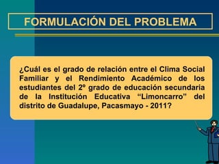 FORMULACIÓN DEL PROBLEMA ¿Cuál es el grado de relación entre el Clima Social Familiar y el Rendimiento Académico de los estudiantes del 2º grado de educación secundaria de la Institución Educativa “Limoncarro” del distrito de Guadalupe, Pacasmayo - 2011? 