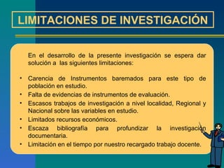 LIMITACIONES DE INVESTIGACIÓN En el desarrollo de la presente investigación se espera dar solución a  las siguientes limitaciones:   Carencia de Instrumentos baremados para este tipo de población en estudio.  Falta de evidencias de instrumentos de evaluación. Escasos trabajos de investigación a nivel localidad, Regional y Nacional sobre las variables en estudio. Limitados recursos económicos.  Escaza bibliografía para profundizar la investigación documentaria. Limitación en el tiempo por nuestro recargado trabajo docente. 
