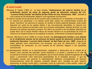 A nivel Local : Mendoza & Tejada (1992) en  la tesis titulada  “Implicaciones del entorno familiar en el rendimiento escolar de niños de segundo grado de educación primaria del C.E. “Lucrecia Vértiz Caceda” del distrito de San Pedro de Lloc, Pacasmayo, 1992” , aplicado a una muestra de 36 estudiantes, llegaron a las siguientes conclusiones: El entorno escolar de los alumnos de la muestra está constituido por un ambiente no favorable, en su mayoría por pertenecer a un estrato social bajo; dados sus carácterísticas propias del sector. Asimismo, los alumnos en estudio no reciben el afecto paternal deseado, pues existe descuido por parte de los padres debido a las circunstancias laborables; la mayoría son obreros cuyos ingresos le permiten cubrir sus mínimas necesidades; además de tener un nivel educativo de apenas educación primaria. Por último de acuerdo a los resultados obtenidos se puede decir que el apoyo familiar influye de manera decisiva en el aprendizaje tal como se verifica en la muestra donde se ha realizado el estudio, confirmando la hipótesis planteada. Cancino, Mendoza & otros (1998) en la tesis titulada  “La desintegración familiar y sus efectos en el rendimiento escolar de los alumnos de Quinto grado de educación primaria de la Institución Educativa “Lucrecia Vértiz Cáceda” de San Pedro de Lloc, 1998”,  después de haber aplicado como instrumentos una encuesta, una guía de observación y las actas consolidadas de evaluación, en una muestra de 60 alumnos, llegaron a las siguientes conclusiones: La desintegración familiar es la desmembración, separación o destrucción de la unidad de la familia, como secuela del desorden social imperante o el atraso y pobreza en la cual se encuentra la inmensa mayoría de la población que al mismo tiempo soporta la agresión de una grave y permanente crisis estructural generalizada de la sociedad peruana. Y que las principales causas que generan la desintegración debienen principalmente de factores socioeconómicos (nivel de ingresos, situación laboral, etc.), sociales (la gran mayoría pertenecen al estrato social bajo) y culturales (nivel de instrucción d elos padres, cultivo de valores, etc.) que influyen y determinan la convivencia familiar.       