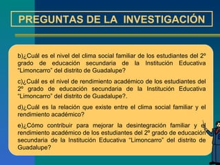 PREGUNTAS DE LA  INVESTIGACIÓN ¿Cuál es el nivel del clima social familiar de los estudiantes del 2º grado de educación secundaria de la Institución Educativa “Limoncarro” del distrito de Guadalupe? ¿Cuál es el nivel de rendimiento académico de los estudiantes del 2º grado de educación secundaria de la Institución Educativa “Limoncarro” del distrito de Guadalupe?. ¿Cuál es la relación que existe entre el clima social familiar y el rendimiento académico? ¿Cómo contribuir para mejorar la desintegración familiar y el rendimiento académico de los estudiantes del 2º grado de educación secundaria de la Institución Educativa “Limoncarro” del distrito de Guadalupe?  