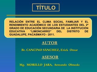 A UTOR Br. CANCINO SÁNCHEZ, Erick  Omar   ASESOR Mg.  MORILLO  JARA,  Armando  Olmedo TÍTULO RELACIÓN ENTRE EL CLIMA SOCIAL FAMILIAR Y EL RENDIMIENTO ACADÉMICO DE LOS ESTUDIANTES DEL 2º GRADO DE EDUCACIÓN SECUNDARIA DE  LA INSTITUCIÓN EDUCATIVA “LIMONCARRO” DEL DISTRITO DE GUADALUPE, PACASMAYO - 2011.  