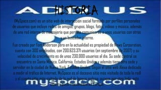 HISTORIA
 (MySpace.com) es un sitio web de interacción social formado por perfiles personales
de usuarios que incluye redes de amigos, grupos, blogs, fotos, vídeos y música, además
 de una red interna de mensajería que permite comunicarse a unos usuarios con otros
                                y un buscador interno.
Fue creado por Tom Anderson pero en la actualidad es propiedad de News Corporation,
 cuenta con 300 empleados, con 200.623.371 usuarios (en septiembre de 2007) y su
    velocidad de crecimiento es de unos 230.000 usuarios al día. Su sede central se
   encuentra en Santa Mónica, California, Estados Unidos y además tiene otra sede y
servidor en la ciudad de Nueva York, Estados Unidos. Según el sitio web Alexa dedicado
a medir el tráfico de Internet, MySpace es el doceavo sitio más visitado de toda la red1
  y el cuarto sitio más visitado de la red de lengua inglesa; aunque por otro lado, este
                           sitio es poco frecuentado en Europa.
 