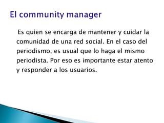 Es quien se encarga de mantener y cuidar la comunidad de una red social. En el caso del periodismo, es usual que lo haga el mismo periodista. Por eso es importante estar atento y responder a los usuarios.  