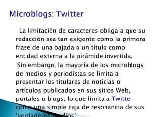 La limitación de caracteres obliga a que su redacción sea tan exigente como la primera frase de una bajada o un título como entidad externa a la pirámide invertida. Sin embargo, la mayoría de los microblogs de medios y periodistas se limita a presentar los titulares de noticias o artículos publicados en sus sitios Web, portales o blogs, lo que limita a  Twitter  como una simple caja de resonancia de sus ‘verdaderos medios’. 
