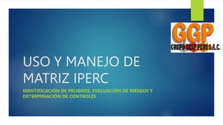 USO Y MANEJO DE
MATRIZ IPERC
IDENTIFICACIÓN DE PELIGROS, EVALUACIÒN DE RIESGOS Y
DETERMINACIÓN DE CONTROLES
 