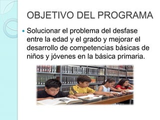 OBJETIVO DEL PROGRAMA
   Solucionar el problema del desfase
    entre la edad y el grado y mejorar el
    desarrollo de competencias básicas de
    niños y jóvenes en la básica primaria.
 