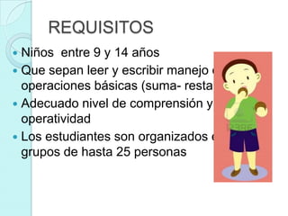 REQUISITOS
 Niños entre 9 y 14 años
 Que sepan leer y escribir manejo de
  operaciones básicas (suma- resta)
 Adecuado nivel de comprensión y
  operatividad
 Los estudiantes son organizados en
  grupos de hasta 25 personas
 