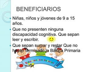 BENEFICIARIOS
 Niñas, niños y jóvenes de 9 a 15
  años.
 Que no presenten ninguna
  discapacidad cognitiva. Que sepan
  leer y escribir.
 Que sepan sumar y restar Que no
  hayan terminado la Básica Primaria
 