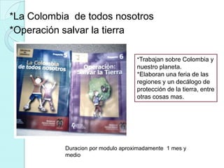 *La Colombia de todos nosotros
*Operación salvar la tierra

                                    *Trabajan sobre Colombia y
                                    nuestro planeta.
                                    *Elaboran una feria de las
                                    regiones y un decálogo de
                                    protección de la tierra, entre
                                    otras cosas mas.




           Duracion por modulo aproximadamente 1 mes y
           medio
 