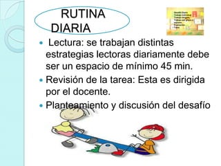 RUTINA
    DIARIA
  Lectura: se trabajan distintas
  estrategias lectoras diariamente debe
  ser un espacio de mínimo 45 min.
 Revisión de la tarea: Esta es dirigida
  por el docente.
 Planteamiento y discusión del desafío
 