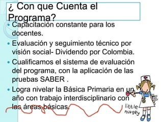 ¿ Con que Cuenta el
Programa?
 Capacitación constante para los
  docentes.
 Evaluación y seguimiento técnico por
  visión social- Dividendo por Colombia.
 Cualificamos el sistema de evaluación
  del programa, con la aplicación de las
  pruebas SABER .
 Logra nivelar la Básica Primaria en un
  año con trabajo interdisciplinario con
  las áreas básicas.
 