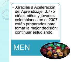 • .Gracias a Aceleración
  del Aprendizaje, 3.775
  niñas, niños y jóvenes
  colombianos en el 2007
  están preparados para
  tomar la mejor decisión:
  continuar estudiando.



MEN
 
