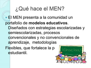 ¿Qué hace el MEN?
El MEN presenta a la comunidad un
portafolio de modelos educativos.
 Diseñados con estrategias escolarizadas y
 semiescolarizadas, procesos
 convencionales y no convencionales de
 aprendizaje, metodologías
Flexibles, que fortalece la población
 estudiantil.
 