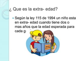 ¿ Que es la extra- edad?
    Según la ley 115 de 1994 un niño esta
     en extra- edad cuando tiene dos o
     mas años que la edad esperada para
     cada grado
 