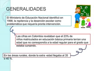 GENERALIDADES
  El Ministerio de Educación Nacional identificó en
  1998, la repitencia y la deserción escolar como
  problemática que requería pronta intervención.



          Las cifras en Colombia revelaban que el 23% de
          niños matriculados en educación básica primaria tenían una
          edad que no correspondía a la edad regular para el grado que
          estaba cursando.


En las áreas rurales, donde la extra -edad llegaba al 35
ó 40 %.
 
