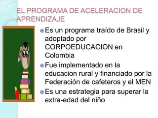 EL PROGRAMA DE ACELERACION DE
APRENDIZAJE
      Es un programa traído de Brasil y
      adoptado por
      CORPOEDUCACION en
      Colombia
      Fue implementado en la
      educacion rural y financiado por la
      Federación de cafeteros y el MEN
      Es una estrategia para superar la
      extra-edad del niño
 