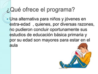 ¿Qué ofrece el programa?
   Una alternativa para niños y jóvenes en
    extra-edad , quienes, por diversas razones,
    no pudieron concluir oportunamente sus
    estudios de educación básica primaria y
    por su edad son mayores para estar en el
    aula
 
