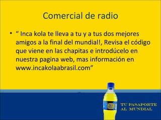 Comercial de radio
• “ Inca kola te lleva a tu y a tus dos mejores
  amigos a la final del mundial!, Revisa el código
  que viene en las chapitas e introdúcelo en
  nuestra pagina web, mas información en
  www.incakolaabrasil.com”
 