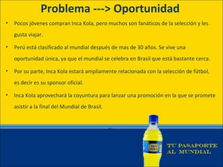 Problema ---> Oportunidad
•   Pocos jóvenes compran Inca Kola, pero muchos son fanáticos de la selección y les
    gusta viajar.

•   Perú está clasificado al mundial después de mas de 30 años. Se vive una
    oportunidad única, ya que el mundial se celebra en Brasil que está bastante cerca.

•   Por su parte, Inca Kola estará ampliamente relacionada con la selección de fútbol,
    es decir es su sponsor oficial.

•   Inca Kola aprovechará la coyuntura para lanzar una promoción en la que se promete
    asistir a la final del Mundial de Brasil.
 