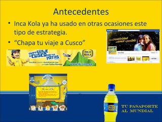 Antecedentes
• Inca Kola ya ha usado en otras ocasiones este
  tipo de estrategia.
• “Chapa tu viaje a Cusco”
 
