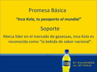 Promesa Básica
       “Inca Kola, tu pasaporte al mundial”

                    Soporte
Marca líder en el mercado de gaseosas, Inca Kola es
  reconocida como “la bebida de sabor nacional”.
 