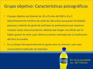 Grupo objetivo: Características psicográficas

•   El grupo objetivo son jóvenes de 18 a 25 años del NSE A, B y C.
    Mayoritariamente hombres de estilo de vida activo que gustan de bebidas
    gaseosas y además les guste de participar en promociones que requieran
    comprar varias veces el producto. Además que tengan una afición por el
    futbol, gusten de verlo o por último se sientan motivadas por la clasificación
    del Perú al mundial.
•   En su tiempo libre generalmente les guste estar en internet y que sean
    consumidores habituales de televisión.
 