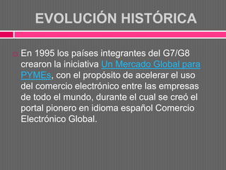 EVOLUCIÓN HISTÓRICA

   En 1995 los países integrantes del G7/G8
    crearon la iniciativa Un Mercado Global para
    PYMEs, con el propósito de acelerar el uso
    del comercio electrónico entre las empresas
    de todo el mundo, durante el cual se creó el
    portal pionero en idioma español Comercio
    Electrónico Global.
 