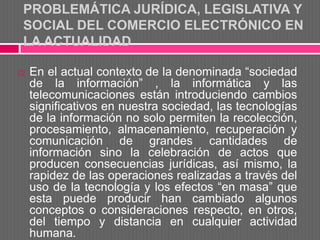 PROBLEMÁTICA JURÍDICA, LEGISLATIVA Y
SOCIAL DEL COMERCIO ELECTRÓNICO EN
LA ACTUALIDAD

   En el actual contexto de la denominada “sociedad
    de la información” , la informática y las
    telecomunicaciones están introduciendo cambios
    significativos en nuestra sociedad, las tecnologías
    de la información no solo permiten la recolección,
    procesamiento, almacenamiento, recuperación y
    comunicación de grandes cantidades de
    información sino la celebración de actos que
    producen consecuencias jurídicas, así mismo, la
    rapidez de las operaciones realizadas a través del
    uso de la tecnología y los efectos “en masa” que
    esta puede producir han cambiado algunos
    conceptos o consideraciones respecto, en otros,
    del tiempo y distancia en cualquier actividad
    humana.
 