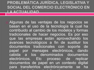 PROBLEMÁTICA JURÍDICA, LEGISLATIVA Y
SOCIAL DEL COMERCIO ELECTRÓNICO EN
LA ACTUALIDAD

   Algunas de las ventajas de los negocios se
    basan en el uso de la tecnología la cual ha
    contribuido al cambio de los modelos y formas
    tradicionales de hacer negocios. Es por eso
    que las empresas están aprovechando los
    avances tecnológicos a fin de sustituir los
    documentos tradicionales con soporte de
    papel por mensajes electrónicos, dando
    cabida a los denominados documentos
    electrónicos. Etc proceso de replicar
    documentos de papel en un contexto digital
    para transferirlos electrónicamente se ha
 