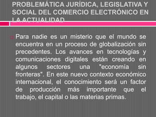 PROBLEMÁTICA JURÍDICA, LEGISLATIVA Y
SOCIAL DEL COMERCIO ELECTRÓNICO EN
LA ACTUALIDAD

   Para nadie es un misterio que el mundo se
    encuentra en un proceso de globalización sin
    precedentes. Los avances en tecnologías y
    comunicaciones digitales están creando en
    algunos sectores una "economía sin
    fronteras". En este nuevo contexto económico
    internacional, el conocimiento será un factor
    de producción más importante que el
    trabajo, el capital o las materias primas.
 