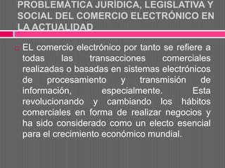 PROBLEMÁTICA JURÍDICA, LEGISLATIVA Y
SOCIAL DEL COMERCIO ELECTRÓNICO EN
LA ACTUALIDAD

   EL comercio electrónico por tanto se refiere a
    todas     las    transacciones    comerciales
    realizadas o basadas en sistemas electrónicos
    de     procesamiento    y    transmisión    de
    información,        especialmente.        Esta
    revolucionando y cambiando los hábitos
    comerciales en forma de realizar negocios y
    ha sido considerado como un electo esencial
    para el crecimiento económico mundial.
 