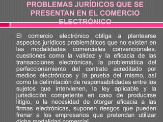 PROBLEMAS JURÍDICOS QUE SE
        PRESENTAN EN EL COMERCIO
              ELECTRÓNICO
   El comercio electrónico obliga a plantearse
    aspectos jurídicos problemáticos que no existen en
    las modalidades comerciales convencionales.
    cuestiones como la validez y la eficacia de las
    transacciones electrónicas, la problemática del
    perfeccionamiento del contrato acreditado por
    medios electrónicos y la prueba del mismo, así
    como la delimitación de responsabilidades entre los
    sujetos que intervienen, la ley aplicable y la
    jurisdicción competente en caso de producirse
    litigio, o la necesidad de otorgar eficacia a las
    firmas electrónicas, suponen riesgos que pueden
    frenar a los empresarios que pretendan utilizar
 