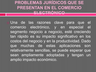 PROBLEMAS JURÍDICOS QUE SE
       PRESENTAN EN EL COMERCIO
             ELECTRÓNICO

   Una de las razones clave para que el
    comercio electrónico, y en especial el
    segmento negocio a negocio, esté creciendo
    tan rápido es su impacto significativo en los
    costos del negocio y en la productividad. Dado
    que muchas de estas aplicaciones son
    relativamente sencillas, se puede esperar que
    sean ampliamente adoptadas y tengan un
    amplio impacto económico.
 
