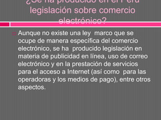 ¿Se ha producido en el Perú
       legislación sobre comercio
               electrónico?
   Aunque no existe una ley marco que se
    ocupe de manera específica del comercio
    electrónico, se ha producido legislación en
    materia de publicidad en línea, uso de correo
    electrónico y en la prestación de servicios
    para el acceso a Internet (así como para las
    operadoras y los medios de pago), entre otros
    aspectos.
 