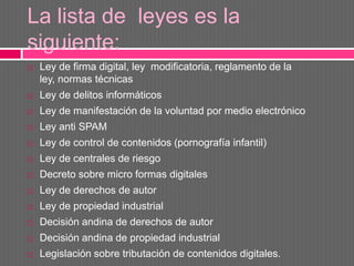 La lista de leyes es la
siguiente:
   Ley de firma digital, ley modificatoria, reglamento de la
    ley, normas técnicas
   Ley de delitos informáticos
   Ley de manifestación de la voluntad por medio electrónico
   Ley anti SPAM
   Ley de control de contenidos (pornografía infantil)
   Ley de centrales de riesgo
   Decreto sobre micro formas digitales
   Ley de derechos de autor
   Ley de propiedad industrial
   Decisión andina de derechos de autor
   Decisión andina de propiedad industrial
   Legislación sobre tributación de contenidos digitales.
 