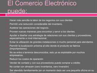 El Comercio Electrónico
puede:
   Hacer más sencilla la labor de los negocios con sus clientes.
   Permitir una reducción considerable del inventario.
   Acelerar las operaciones del negocio.
   Proveer nuevas maneras para encontrar y servir a los clientes.
   Ayudar a diseñar una estrategia de relaciones con sus clientes y proveedores,
    especialmente a nivel internacional.
   Evitar la utilización de grandes instalaciones ni mucho personal para atenderlos .
   Permitir la localización próxima al sitio donde el producto se fabrica
    (Importantísimo)
   No se entra a terrenos desconocidos, esto ya es explotable por muchos
    empresarios.
   Reducir los costos de operación
   Vender de contado y con sus proveedores puede comprar a crédito
   No contar con almacén (cero inventarios, cero inversión)
   Ser atendido familiarmente (en un momento dado ser una pequeña oficina en su
 