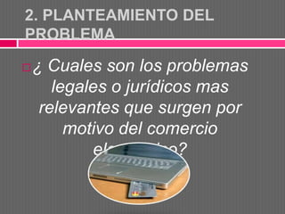 2. PLANTEAMIENTO DEL
PROBLEMA

   ¿ Cuales son los problemas
       legales o jurídicos mas
     relevantes que surgen por
         motivo del comercio
            electrónico?
 
