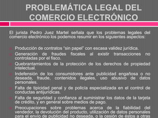 PROBLEMÁTICA LEGAL DEL
          COMERCIO ELECTRÓNICO
El jurista Pedro Juez Martel señala que los problemas legales del
comercio electrónico los podemos resumir en los siguientes aspectos:

   Producción de contratos “sin papel” con escasa validez jurídica.
   Generación de fraudes fiscales al existir transacciones no
    controladas por el fisco.
   Quebrantamientos de la protección de los derechos de propiedad
    intelectual.
   Indefensión de los consumidores ante publicidad engañosa o no
    deseada, fraude, contenidos ilegales, uso abusivo de datos
    personales.
   Falta de tipicidad penal y de policía especializada en el control de
    conductas antijurídicas.
   Falta de seguridad y confianza al suministrar los datos de la tarjeta
    de crédito, y en general sobre medios de pago.
   Preocupaciones sobre problemas acerca de la fiabilidad del
    vendedor, la devolución del producto, utilización de datos personales
    para el envío de publicidad no deseada, o la cesión de éstos a otras
 