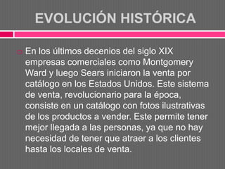 EVOLUCIÓN HISTÓRICA

   En los últimos decenios del siglo XIX
    empresas comerciales como Montgomery
    Ward y luego Sears iniciaron la venta por
    catálogo en los Estados Unidos. Este sistema
    de venta, revolucionario para la época,
    consiste en un catálogo con fotos ilustrativas
    de los productos a vender. Este permite tener
    mejor llegada a las personas, ya que no hay
    necesidad de tener que atraer a los clientes
    hasta los locales de venta.
 