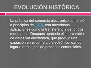 EVOLUCIÓN HISTÓRICA

   La práctica del comercio electrónico comenzó
    a principios de 1970, con novedosas
    aplicaciones como la transferencia de fondos
    monetarios. Después apareció el intercambio
    de datos vía electrónica, que produjo una
    expiación en el comercio electrónico, dando
    lugar a otros tipos de procesos comerciales.
 