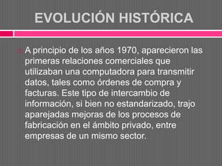EVOLUCIÓN HISTÓRICA

   A principio de los años 1970, aparecieron las
    primeras relaciones comerciales que
    utilizaban una computadora para transmitir
    datos, tales como órdenes de compra y
    facturas. Este tipo de intercambio de
    información, si bien no estandarizado, trajo
    aparejadas mejoras de los procesos de
    fabricación en el ámbito privado, entre
    empresas de un mismo sector.
 