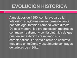 EVOLUCIÓN HISTÓRICA

   A mediados de 1980, con la ayuda de la
    televisión, surgió una nueva forma de venta
    por catálogo, también llamada venta directa.
    De esta manera, los productos son mostrados
    con mayor realismo, y con la dinámica de que
    pueden ser exhibidos resaltando sus
    características. La venta directa se concreta
    mediante un teléfono y usualmente con pagos
    de tarjetas de crédito.
 