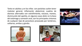 Tanto en adultos y en los niños con parásitos suelen tener
malestar general, inflamación abdominal, cuadros de
diarreas alternados con estreñimiento, náuseas, mareos,
disminución del apetito, en algunos casos dolor en la boca
del estómago y comezón anal, son los principales síntomas
de cualquier tipo de parasitosis provocada por lombrices,
solitarias, amibas y giardia.
 