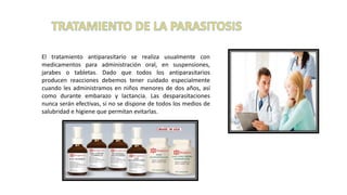 El tratamiento antiparasitario se realiza usualmente con
medicamentos para administración oral, en suspensiones,
jarabes o tabletas. Dado que todos los antiparasitarios
producen reacciones debemos tener cuidado especialmente
cuando les administramos en niños menores de dos años, así
como durante embarazo y lactancia. Las desparasitaciones
nunca serán efectivas, si no se dispone de todos los medios de
salubridad e higiene que permitan evitarlas.
 