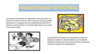 Los parásitos intestinales son organismos vivos que pasan una
parte de su vida en el interior del ser humano. Aunque pueden
presentarse en cualquier persona independientemente de la
edad son muy frecuentes en los niños sobre todo los que viven
en las zonas rurales
La parasitosis son estados muy frecuentes en todas las
latitudes, estando en relación estrecha con los hábitos
higiénicos sanitarios de las personas y con las condiciones
económico sociales de cada población
 