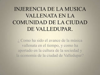 INJERENCIA DE LA MUSICA
VALLENATA EN LA
COMUNIDAD DE LA CIUDAD
DE VALLEDUPAR.
¿ Como ha sido el avance de la música
vallenata en el tiempo, y como ha
aportado en la cultura de la sociedad y
la economía de la ciudad de Valledupar?

 